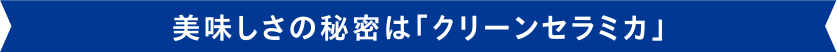 美味しさの秘密は「クリーンセラミカ」