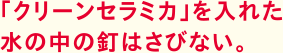 「クリーンセラミカ」を入れた水の中の釘はさびない。