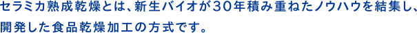 セラミカ熟成乾燥とは、新生バイオが30年積み重ねたノウハウを結集し、開発した食品乾燥加工の方式です。