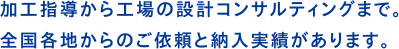 加工指導から工場の設計コンサルティングまで。全国各地からのご依頼と納入実績があります。