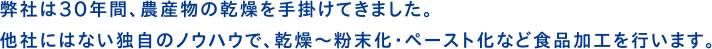 弊社は30年間、農産物の乾燥を手がけてきました。他社にはない独自のノウハウで、乾燥〜粉末化・ペースト化など食品加工を行います。