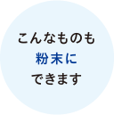 こんなものも粉末にできます